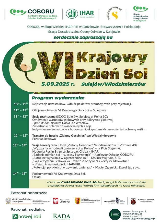 COBORU w Słupi Wielkiej
Stacja Doświadczalna Oceny Odmian w Sulejowie
IHAR PIB w Radzikowie
Stowarzyszenie Polska Soja
 
Serdecznie zapraszamy na
VI Krajowy Dzień Soi 
w Sulejowie/Włodzimierzowie (woj. Łódzkie)
w dniu 
5 września 2025 roku o godz. 10.30

Program wydarzenia
1030- 1100
Rejestracja uczestników. Odbiór pakietów promocyjnych przy rejestracji.
1100 – 1115
Oficjalne otwarcie VI Krajowego Dnia Soi w Sulejowie
1115 – 1215
Sesja praktyczna (SDOO Sulejów, Sulejów ul Polna 10): 
Omówienie warunków glebowych przy odkrywce glebowej - prof. dr hab. Bernard Gałka UP Wrocław.
Zwiedzanie poletek doświadczalnych z soją.
Indywidualne konsultacje z hodowcami, ekspertami ds. nawożenia i ochrony roślin.
1215 – 1245
Transfer do hotelu „Zielony Gościniec” we Włodzimierzowie
Przerwa kawowa
1245 – 1400
Sesja teoretyczna (Hotel „Zielony Gościniec” Włodzimierzów ul Zdrowie 43): 
„Wyzwania w hodowli twórczej soi w Polsce” – dr Piotr Stefański, Hodowla Roślin Strzelce Sp. z o.o. Grupa – IHAR.
„Badania odmian soi – sukcesy i wyzwania” – Agnieszka Osiecka, COBORU.
„Aktualne wyzwania w agrotechnice soi” – Mariusz Wojtyna, SPS.
„Soja w żywieniu człowieka – wartość odżywcza i korzyści zdrowotne” – dr hab. Anna Fraś, prof. IHAR-PIB.
„Potencjał polskiej soi w żywieniu zwierząt” – Maciej Zglenicki Ewrol Sp z o.o.
1400 – 1500
 Podsumowanie VI Krajowego Dnia Soi.
Obiad.

Informacje dodatkowe
W trakcie VI KRAJOWYCH DNI SOI będą mogli Państwo zapoznać się z działalnością instytucji i ofertą firm działających na rzecz rolnictwa.

Patronat honorowy:
Minister Rolnictwa i Rozwoju Wsi, Wojewoda Łódzki, Marszałek Województwa Łódzkiego, Starosta Piotrkowski, Burmistrz Sulejowa.
Patronat medialny:
W Nowej Roli, RADA.


